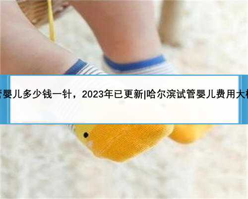 哈尔滨试管婴儿多少钱一针，2023年已更新|哈尔滨试管婴儿费用大概要多少钱