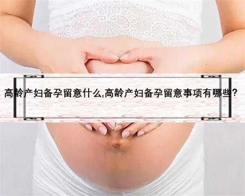 高龄产妇备孕留意什么,高龄产妇备孕留意事项有哪些？
